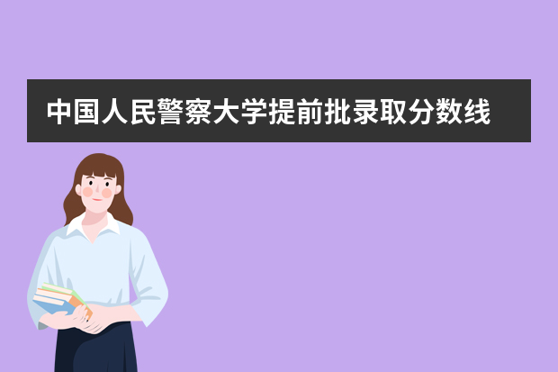 中国人民警察大学提前批录取分数线 中国人民警察大学提前批分数线